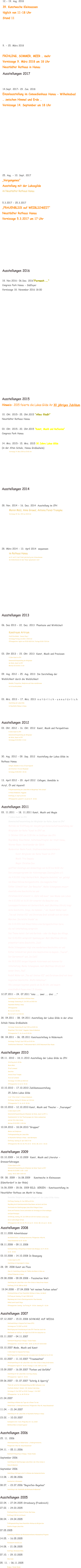 12.- 19. Aug. 2018 39. Kunstwoche Kleinsassen täglich von 11-18 Uhr Stand 11      9. - 25. März 2018  FRÜHLING, SOMMER, MEER … mehr Vernissage 9. März 2018 um 18 Uhr Neustädter Rathaus in Hanau Ausstellungen 2017   14.Sept. 2017- 29. Jan. 2018 Einzelausstellung im Comoedienhaus Hanau - Wilhelmsbad … zwischen Himmel und Erde … Vernissage 14. September um 18 Uhr             25. Aug. - 10. Sept. 2017 „Vergangenes“ Ausstellung mit der Lukasgilde im Neustädter Rathaus Hanau  5.3.2017 - 25.3.2017  „FRAUENBLICK auf WEIBLICHKEIT“ Neustädter Rathaus Hanau Vernissage 5.3.2017 um 17 Uhr        Ausstellungen 2016  18. Nov.2016- 06.Dez. 2016“Fernweh ….“ Congress Park Hanau - Südfoyer Vernissage 18. November 2016 18:00   Ausstellungen 2015 Hinweis: 2015 feierte die Lukas Gilde ihr 30 jähriges Jubiläum   10. Okt. 2015- 25. Okt.2015 “Alles fließt” Neustädter Rathaus Hanau   03. Okt. 2015- 20. Okt.2015 “Kunst, Musik und Reflexion” Congress Park Hanau   14. Mrz. 2015- 15. Mrz. 2015 30 Jahre Lukas Gilde  (in der Alten Schule, Hanau Großauheim) Vernissage 14. März 2015 um 15:00 Uhr      Ausstellungen 2014   28. Nov. 2014 - 16. Dez. 2014  Ausstellung im CPH Maren Malz, Anne Grewal, Antonia Feind-Trompke Vernissage 28. Nov. 2014 um 18.00 Uhr             28. März 2014 - 13. April 2014  sequenzen im Rathaus Hanau am 12. und 13. April findet gleichzeitig eine Schmuckmesse   der Goldschmiede mit dem Thema “glanzstücke” statt          Ausstellungen 2013  06. Dez 2013 - 22. Dez. 2013  Phantasie und Wirklicheit  Kunstraum Artrium  Stadt Bruchköbel - Innerer Ring 1 Vernissage Freitag 6.12.2013 | 19:00 Uhr Öffnungszeiten: täglich von 15.00-18.00 Uhr, Freitags 10.00-17.00 Uhr   03. Okt 2013 - 15. Okt. 2013  Kunst, Musik und Preziosen 9 Jahre Kunst im CPH Gemeinschaftsausstellung der Mitglieder der Reihe „Kunst im CPH“ Matinee 03.10.2013| 11 Uhr  09. Aug. 2012 - 25. Aug. 2013  Die Darstellung der  Weiblichkeit durch die Weiblichkeit Gemälde, Fotografien, Skulpturen und Video-installationen im Artrium Bruchköbel   03. Mrz. 2013 - 17. Mrz. 2013  n a t ü r l i c h - u n n a t ü r l i c h Ausstellung der Lukas Gilde im Neustädter Rahaus in Hanau     Ausstellungen 2012 03. Okt. 2012 - 16. Okt. 2012  Kunst, Musik und Perspektiven 8 Jahre Kunst im CPH Gemeinschaftsausstellung der Mitglieder der Reihe „Kunst im CPH“ Vernissage 03.10.2012 | 11 Uhr    30. Aug. 2012 - 09. Sep. 2012  Ausstellung der Lukas Gilde im  Rathaus Hanau Collagen, Gemälde in Acryl, Öl und Aquarell und Arbeiten in Ton der Mitglieder  Vernissage 30.08.2012 | 18 Uhr  13. April 2012 - 29. April 2012  Collagen, Gemälde in  Acryl, Öl und Aquarell Frühjahrsausstellung der Lukas Gilde im Bürgerhaus "Alte Schule"  in Hanau Großauheim, Haggasse Eröffnung: 13. April um 18 Uhr Öffnungszeiten: jeweils Fr, Sa und So 14 - 18 Uhr  Ausstellungen 2011  03. 11.2011  - 18. 11.2011 Kunst, Musik und Magie 7 Jahre Kunst im CPH Gemeinschaftsausstellung der Mitglieder der Reihe „Kunst im CPH“ Matinée zur Eröffnung der diesjährigen Gemeinschaftsausstellung der  Mitglieder der Reihe "Kunst im CPH" am 3. Oktober 2011 um 11.00 Uhr im Südfoyer des CPH Begrüßung: Klaus Remer, Kulturbeauftragter der Stadt Hanau,  Werner Bayer, Vorsitzender der IGHA Moderation: Beate Funck, Stadtverordnetenvorsteherin Kunst: Mitglieder der Reihe "Kunst im CPH" Musik: Trio Sequoia Magie: Christian Dux geöffnet dienstags und donnerstags von 16.00 bis 18.00 Uhr Das Lesungsprogramm der Autorengruppe ZwanzigZehn e.V.:  Am 4.10.2011 trägt Gerhard Roth „Magische Gedichte“ vor, gefolgt  von Klaus Hnilicas Kurzgeschichte „Die magische Pille“.  Esther Schmidt liest „Der Besucher“, Meike Schwagmann steuert  ebenfalls eine Geschichte bei und  Christiane Gref erweckt in „Äpfel süß-sauer“ zwei Bäume zum Leben.  Am 6.10.2011 ab 16.30 Uhr erwartet die Besucher eine  Lesungsperformance mit Gerhard Roth, matí (Matthias Ullrich) trägt  seine Geschichte „Dinge, die kommen …“ vor, Rudolf Müller liest  „Tee auf Station VII“ und Christiane Gref schließt sich mit ihrem  Märchen „Die letzte Stunde“ an.  Am 11.10.2011 liest Klaus Hnilica eine Kurzgeschichten-Serie,  die viel Unterhaltung verspricht.  Das Thema lautet: Carl und Gerlinde – oder die Magie des Alltags.  Der 13.10.2011 verspricht Spannung pur. Matí (Matthias Ullrich)  präsentiert seine Geschichte „Jack“.  Meike Schwagmann trägt eine wunderbare Geschichte vor und  Esther Schmidt hat gleich drei Geschichten im Gepäck: „Tourist“,  Der Gartenteich“ und „Im Café“.  Am 18.10.2011 sorgen folgende Autorinnen und Autoren für  Unterhaltung: Meike Schwagmann, matí (Matthias Ullrich) mit  seiner Story „Paul“,  Rudolf Müller mit „Tee auf Station VII“ und Christiane Gref mit ihrer  magischen Geschichte „Wulfs Höllentour“.  Alle Lesungen beginnen jeweils um 16.30 Uhr, und dauern  einschließlich Pause etwa 1,5 Stunden. 12.07.2011 - 24. 07.2011 "eins ... zwei ... drei ..." Ausstellung der Lukas Gilde im Rathaus Hanau Vernissage: Donnerstag 12. Juli 2011 um 18:00 Uhr Neustädter Rathaus, Hanau Öffnungszeiten:  Mi, Sa von 11-18 Uhr,  Mo, Di, Do Fr, So 14-18 Uhr 28. 04.2011 - 08. 04.2011 Ausstellung der Lukas Gilde in der alten  Schule Hanau Großauheim  Vernissage: Donnerstag 28. April 2011 um 18:00 Uhr Bürgerhaus "Alte Schule", Haggasse, Hanau-Großauheim Öffnungszeiten: Fr, Sa, So von 14-18 Uhr 08. 04.2011 - 06. 05.2011 Kunstausstellung in Rödermark Vernissage: Freitag 8. April 2011 um 19:30 Uhr Stadtbücherei Rödermark, Trinkbrunnenstraße 8, 63322 Rödermark/Ober-Roden   Ausstellungen 2010  05.11. 2010 - 18.11.2010 Ausstellung der Lukas Gilde im CPH  Streifzug durch Afrika Maren Malz Öl auf Leinwand Gesichter Antonia Feind-Trompke Acryl auf Leinwand Vernissage: 5.11.2010 um 18:00 Uhr Öffnungszeiten: Di, Do 16- 18 Uhr 10.10.2010 - 17.10.2010 Jubiläumsausstellung  25 Jahre Lukas Gilde  in der "Alten Schule" in Hanau Großauheim Eröffnung: Sonntag 10. Oktober um 11:30 Uhr Öffnungszeiten: Fr, Sa, So 14- 18 Uhr 03.10.2010 - 12.10.2010 Kunst, Musik und Theater - „Paarungen" 6 Jahre Kunst im CPH Gemeinschaftsausstellung der Mitglieder der Reihe „Kunst im CPH“ in  Zusammenarbeit mit den Theatergruppen der Hohen Landesschule und der Otto-Hahn-Schule  Matinee 03.10.2009 | 11.00 Uhr 10.04.2010 - 18.04.2010 "Gruppen" Malerei und Skulpturen Frühlingsausstellung der Lukas Gilde  im Neustadter Rathaus in Hanau - nahe Marktplatz Eröffnung: Samstag 10. April 2010 17:30 Öffnungszeiten: MO, DI, DO, FR, SO 13 - 18 Uhr, MI, SA 11 - 18 Uhr  Ausstellungen 2009  03.10.2009 - 14.10.2009  Kunst, Musik und Literatur -  Grenzerfahrungen 5 Jahre Kunst im CPH Gemeinschaftsausstellung der Mitglieder der Reihe "Kunst im CPH" Matinée 03.10.2009 | 11.00 - 13.00 Lesung : 08.10. 2009  18.00 Uhr 09. 08. 2009 - 16.08.2009    Kunstwoche in Kleinsassen  (Künstlerdorf in der Rhön) 16.06.2009 - 28.06. 2009 BILD. SERIEN - Kunstausstellung im  Neustädter Rathaus am Markt in Hanau  Gemälde Skulpturen Ledercollagen mit der Lukas Gilde Hanau Eröffnung: Dienstag, 16. Juni 2009 um 18 Uhr.  Begrüßung durch Kunstdezernenten Klaus Remer und durch die Erste  Vorsitzende der Künstlergruppe Lukas Gilde Hildegard Simon Carina und Francesco Soravia untermalen die Vernissage mit Gitarrenklängen  und Querflötenspiel Vorführung: Sonntag, 28. Juni 2009 ab 16:30 Uhr Dietmar Lorenz zeigt, wie er Ledercollagen fertigt. Öffnungszeiten: MO, DI, DO, FR, SO von 13 - 18 Uhr; MI, SA von 11 - 18 Uhr   Ausstellungen 2008  22.11.2008 Adventsbasar  des Waldorfschul- u. Kindergartenvereins, Philippsruher Allee 46,  Hanau/Kesselstadt um 15- 18 Uhr  08.11.2008 - 09.11.2008 Kunstausstellung im Bürgerhaus in Niederroden (Rodgau); Sa 14 -18 Uhr ;  So 10 - 18 Uhr 03.10.2008 - 14.10.2008 In Bewegung 4 Jahre Kunst im CPH Ausstellung im Congresspark in Hanau 28. 09. 2008 Kunst am Fluss Open Air Ausstellung entlang der Flußlinie des Mains in Höhe von  Schloss Philipsruhe in Hanau 29.08.2008 - 09.09.2008 - Faszination Welt Ausstellung der Lukas Gilde in der Alten Schule in Hanau Gross-Auheim Eröffnung: 29. 08. 2008 um 18:00  19.04.2008 - 27.04.2008 "mit meinen Farben sehen" Einzelausstellung im Foyer Neustädter Rathaus in Hanau, Am Markt  Eröffnung am Samstag, 19. April 2008 16:00  Begrüssung durch Herrn Oberbürgermeister Claus Kaminsky Niklas Lewicki spielt Geige Öffnungszeiten: Sonntag - bis Freitag 14 - 18 Uhr; Samstag 10 - 16 Uhr   Ausstellungen 2007  07.12.2007 - 15.01.2008 SCHWARZ AUF WEISS Kunstausstellung in Congress Park Hanau (CPH) Vernissage am 7.12.2007 um 18:00 Besichtigung nach Vereinbarung mit dem CPH-Team bzw. durch die  Glasfassade am Südfoyer, die täglich bis 22:00 Uhr beleuchtet ist. 03.11.2007 - 04.11.2007 Kunstmarkt Bürgerhaus in Rodgau / Nieder-Roden Öffnungszeiten:: Sa 03.11.07 14:00 - 18:00, So 04.11.07 10:00-18:00 03.10.2007 Mode, Musik und Kunst  3 Jahre Kunst im Congress Park Hanau Besichtigung nach Vereinbarung oder von aussen durch die Glasfront bis 22 Uhr 01.10.2007 - 11.10.2007 "Traumwelten" Herbstausstellung mit der Lukas Gilde in der Alten Schule in Hanau Groß-Auheim. Öffnungszeite täglich 14 - 18 Uhr, Finissage. 11. Okt. 2007 um 17:00 15.09.2007 - 16.09.2007 "Farben und Gefühle" Ausstellung mit der Lukas Gilde in der Burg Alzenau. Öffnungszeiten:  täglich 11 - 18 Uhr 09.06.2007 - 01.07.2007 "Schräg & Sperrig" Thema der jurierten Jahresausstellung des BBK-Südhessen in der  Stadthalle Walldorf, Waldstr. 100, Walldorf-Mörfelden Vernissage: 8. Juni 2007 um 19:00; Finissage: 1. Juli 2007 Öffnungszeiten:  Sa, So, Mi 15-18 Uhr 21.04.2007 Ausstellung im Rahmen des Tages der offenen Tür des  Waldorfschul- u. Kindergartenvereins, Philippsruher Allee 46, Hanau/Kesselstadt 11.04. - 21.04.2007 Ausstellung mit der Lukas Gilde im Neustädter Rathaus in Hanau 23.02. - 10.03.2007 Kunstgalerie bild + form, Philipp-Reis-Str. 11a, 63165  Mühlheim/Main im Industriegebiet   Ausstellungen 2006  25. 11. 2006  Adventsausstellung im Waldorfschul- u. Kindergartenverein,  Philippsruher Allee 46, Hanau/Kesselstadt 04.11. - 05.11.2006  Kunstmarkt Bürgerhaus in Rodgau / Nieder-Roden September 2006 Ausstellung der Künstlergruppe Lukas Gilde in der Alten Schule in  Hanau Großauheim  September 2006 Ausstellung in Ratingen Lintorf im Rahmen des Handwerkerfestes 13.08. - 20.08.2006 Kunstwoche in Kleinsassen  08.07. - 23.07.2006 "Begreifen-Begehen"  Ausstellung in der Säulenhalle des Rathauses Großumstadt    Ausstellungen 2005 22.04. - 27.04.2005 Strasbourg (Frankreich)  27.02. - 24.03.2005 Einzelausstellung im Heinrich-Fischer-Bad Hanau Eröffnung 11.00 Uhr mit Brunch 08.04. - 24.04.2005 Frühlingsausstellung Hanau Neustädter-Rathaus als Mitglied der  Künstler-Gruppe Lukas Gilde  07.05.2005 Ausstellung im Rahmen des Rhododendronfestes Hohenwehrda Pfingsten 14.05. - 16.05.2005  Flachsmarkt-Krefeld Linn  14.08. - 21.08.2005 Kunsttage, Kleinsassen Rhön,   07.10. - 29.10.2005 Oberroden  05. 11. - 06.11.2005  Rodgau / Nieder-Roden 